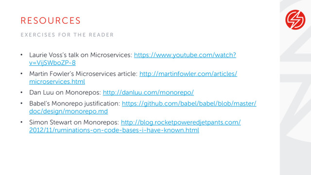 RESOURCES
• Laurie Voss’s talk on Microservices: https://www.youtube.com/watch?
v=VijSWboZP-8
• Martin Fowler’s Microservices article: http://martinfowler.com/articles/
microservices.html
• Dan Luu on Monorepos: http://danluu.com/monorepo/
• Babel’s Monorepo justification: https://github.com/babel/babel/blob/master/
doc/design/monorepo.md
• Simon Stewart on Monorepos: http://blog.rocketpoweredjetpants.com/
2012/11/ruminations-on-code-bases-i-have-known.html
E X E R C I S E S F O R T H E R E A D E R
