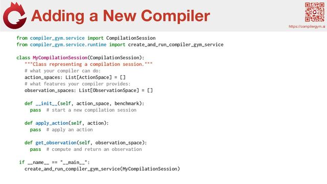 Adding a New Compiler
https://compilergym.ai
from compiler_gym.service import CompilationSession
from compiler_gym.service.runtime import create_and_run_compiler_gym_service
class MyCompilationSession(CompilationSession):
"""Class representing a compilation session."""
# what your compiler can do:
action_spaces: List[ActionSpace] = []
# what features your compiler provides:
observation_spaces: List[ObservationSpace] = []
def __init__(self, action_space, benchmark):
pass # start a new compilation session
def apply_action(self, action):
pass # apply an action
def get_observation(self, observation_space):
pass # compute and return an observation
if __name__ == "__main__":
create_and_run_compiler_gym_service(MyCompilationSession)
