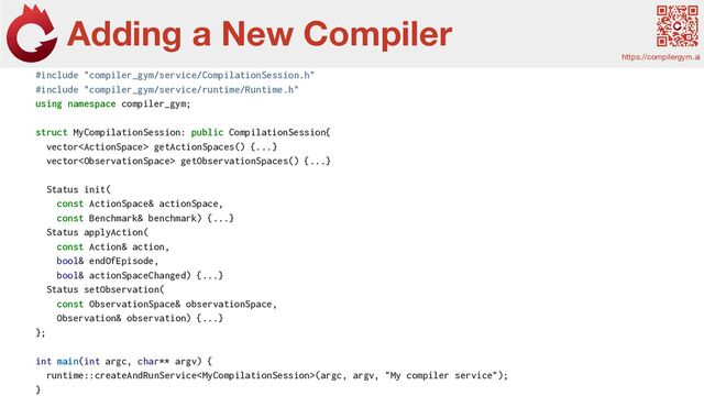 Adding a New Compiler
https://compilergym.ai
Feature
Extractors
#include "compiler_gym/service/CompilationSession.h"
#include "compiler_gym/service/runtime/Runtime.h"
using namespace compiler_gym;
struct MyCompilationSession: public CompilationSession{
vector getActionSpaces() {...}
vector getObservationSpaces() {...}
Status init(
const ActionSpace& actionSpace,
const Benchmark& benchmark) {...}
Status applyAction(
const Action& action,
bool& endOfEpisode,
bool& actionSpaceChanged) {...}
Status setObservation(
const ObservationSpace& observationSpace,
Observation& observation) {...}
};
int main(int argc, char** argv) {
runtime::createAndRunService(argc, argv, "My compiler service");
}
