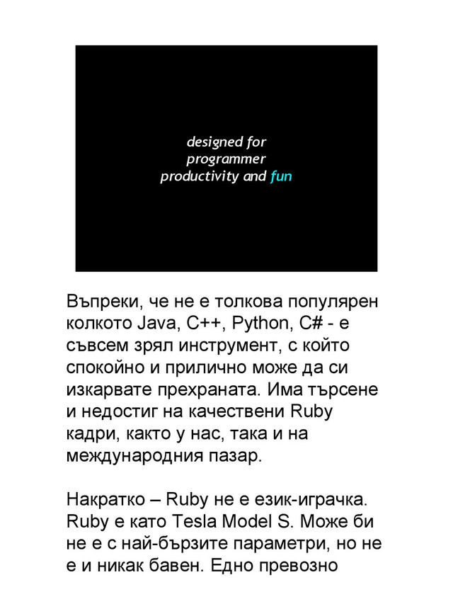 designed for
programmer
productivity and fun
Въпреки, че не е толкова популярен
колкото Java, C++, Python, C# - е
съвсем зрял инструмент, с който
спокойно и прилично може да си
изкарвате прехраната. Има търсене
и недостиг на качествени Ruby
кадри, както у нас, така и на
международния пазар.
Накратко – Ruby не е език-играчка.
Ruby е като Tesla Model S. Може би
не е с най-бързите параметри, но не
е и никак бавен. Едно превозно
