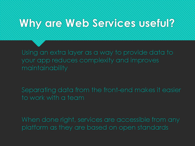 Why are Web Services useful?
Using an extra layer as a way to provide data to
your app reduces complexity and improves
maintainability
Separating data from the front-end makes it easier
to work with a team
When done right, services are accessible from any
platform as they are based on open standards
