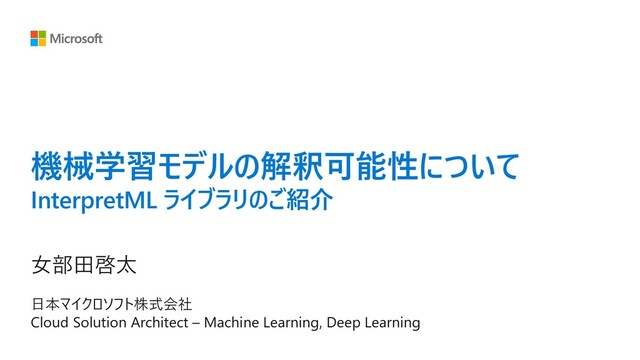 機械学習モデルの解釈可能性について
InterpretML ライブラリのご紹介
⼥部⽥啓太
⽇本マイクロソフト株式会社
Cloud Solution Architect – Machine Learning, Deep Learning
