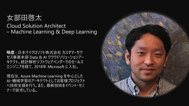 ⼥部⽥啓太
Cloud Solution Architect
– Machine Learning & Deep Learning
略歴 : ⽇本マイクロソフト株式会社 カスタマーサク
セス事業本部 Data & AI クラウドソリューションアー
キテクト。統計解析ソフトウェアベンダーでのセールス
エンジニアを経て、2018年 Microsoft に⼊社。
現在は、Azure Machine Learning を中⼼とした
AI・機械学習のアーキテクトとしてお客様プロジェクト
へ技術⽀援を⾏う。また、最新技術をイベント・セミ
ナーで訴求している。
