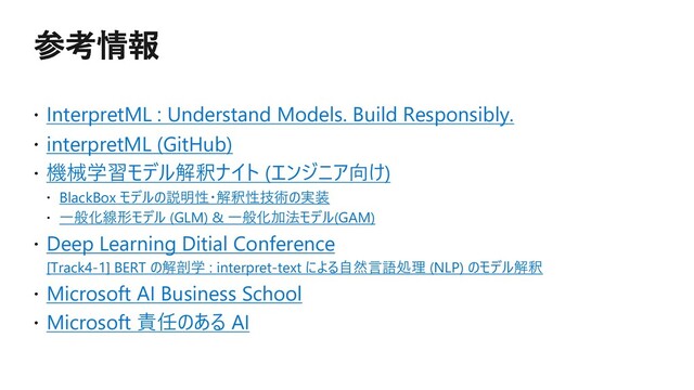 InterpretML : Understand Models. Build Responsibly.
interpretML (GitHub)
機械学習モデル解釈ナイト (エンジニア向け)
BlackBox モデルの説明性・解釈性技術の実装
⼀般化線形モデル (GLM) & ⼀般化加法モデル(GAM)
Deep Learning Ditial Conference
[Track4-1] BERT の解剖学 : interpret-text による⾃然⾔語処理 (NLP) のモデル解釈
Microsoft AI Business School
Microsoft 責任のある AI
