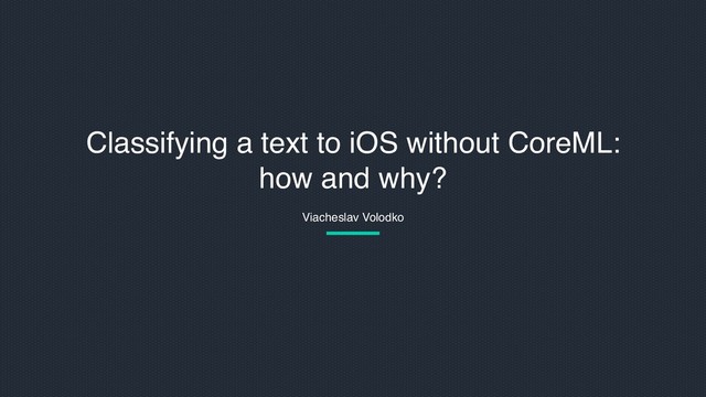 Viacheslav Volodko
Classifying a text to iOS without CoreML:
how and why?
