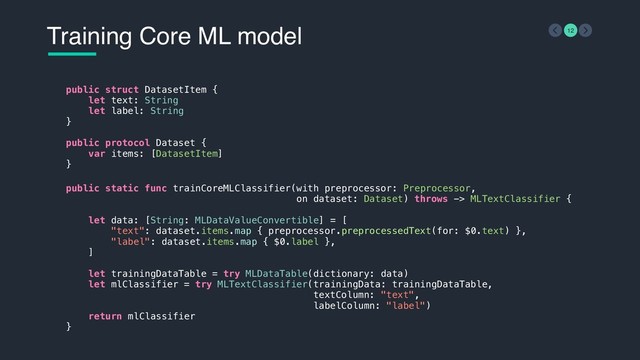 Training Core ML model 12
public struct DatasetItem {
let text: String
let label: String
}
public protocol Dataset {
var items: [DatasetItem]
}
public static func trainCoreMLClassifier(with preprocessor: Preprocessor,
on dataset: Dataset) throws -> MLTextClassifier {
let data: [String: MLDataValueConvertible] = [
"text": dataset.items.map { preprocessor.preprocessedText(for: $0.text) },
"label": dataset.items.map { $0.label },
]
let trainingDataTable = try MLDataTable(dictionary: data)
let mlClassifier = try MLTextClassifier(trainingData: trainingDataTable,
textColumn: "text",
labelColumn: "label")
return mlClassifier
}
