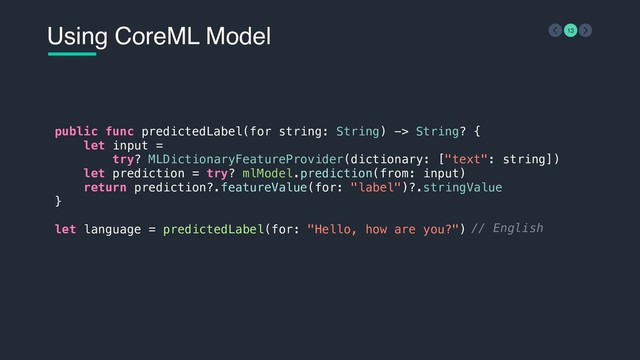 Using CoreML Model 13
public func predictedLabel(for string: String) -> String? {
let input =
try? MLDictionaryFeatureProvider(dictionary: ["text": string])
let prediction = try? mlModel.prediction(from: input)
return prediction?.featureValue(for: "label")?.stringValue
}
let language = predictedLabel(for: "Hello, how are you?") // English
