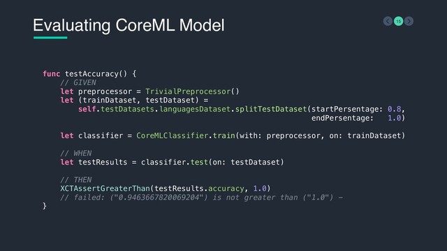 Evaluating CoreML Model 15
func testAccuracy() {
// GIVEN
let preprocessor = TrivialPreprocessor()
let (trainDataset, testDataset) =
self.testDatasets.languagesDataset.splitTestDataset(startPersentage: 0.8,
endPersentage: 1.0)
let classifier = CoreMLClassifier.train(with: preprocessor, on: trainDataset)
// WHEN
let testResults = classifier.test(on: testDataset)
// THEN
XCTAssertGreaterThan(testResults.accuracy, 1.0)
// failed: ("0.9463667820069204") is not greater than ("1.0") -
}
