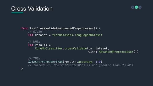 Cross Validation 23
func testCrossvalidateAdvancedPreprocessor() {
// GIVEN
let dataset = testDatasets.languagesDataset
// WHEN
let results =
CoreMLClassifier.crossValidate(on: dataset,
with: AdvancedPreprocessor())
// THEN
XCTAssertGreaterThan(results.accuracy, 1.0)
// failed: ("0.9661251296232285") is not greater than ("1.0")
}

