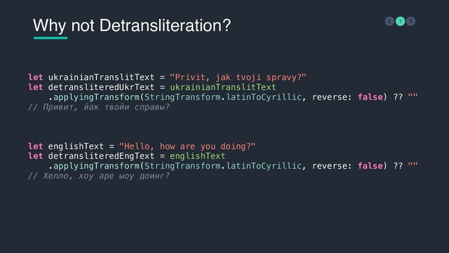 Why not Detransliteration? 7
let ukrainianTranslitText = "Privit, jak tvoji spravy?"
let detransliteredUkrText = ukrainianTranslitText
.applyingTransform(StringTransform.latinToCyrillic, reverse: false) ?? ""
// Привит, йак твойи справы?
 
let englishText = "Hello, how are you doing?"
let detransliteredEngText = englishText
.applyingTransform(StringTransform.latinToCyrillic, reverse: false) ?? ""
// Хелло, хоу аре ыоу доинг?
