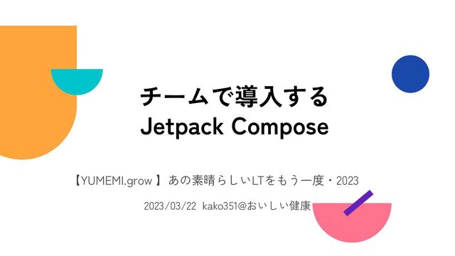 【YUMEMI.grow 】あの素晴らしいLTをもう一度・2023
2023/03/22 kako351@おいしい健康
チームで導入する
Jetpack Compose
