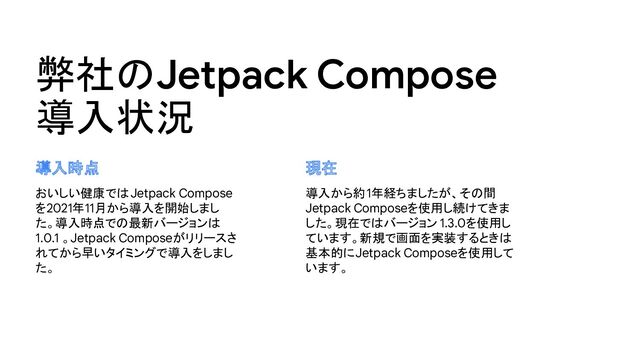 弊社のJetpack Compose
導入状況
おいしい健康ではJetpack Compose
を2021年11月から導入を開始しまし
た。導入時点での最新バージョンは
1.0.1 。Jetpack Composeがリリースさ
れてから早いタイミングで導入をしまし
た。
導入から約1年経ちましたが、その間
Jetpack Composeを使用し続けてきま
した。現在ではバージョン 1.3.0を使用し
ています。新規で画面を実装するときは
基本的にJetpack Composeを使用して
います。
導入時点 現在
