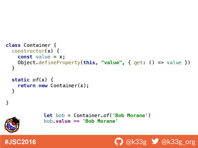 #JSC2016 ! @k33g ! @k33g_org
class Container { 
constructor(x) { 
const value = x; 
Object.defineProperty(this, "value", { get: () => value }) 
} 
 
static of(x) { 
return new Container(x); 
} 
 
}
let bob = Container.of('Bob Morane')
bob.value == 'Bob Morane'
