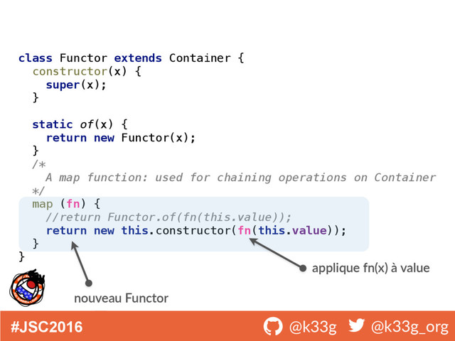 #JSC2016 ! @k33g ! @k33g_org
class Functor extends Container { 
constructor(x) { 
super(x); 
} 
 
static of(x) { 
return new Functor(x); 
} 
/* 
A map function: used for chaining operations on Container 
*/ 
map (fn) { 
//return Functor.of(fn(this.value)); 
return new this.constructor(fn(this.value)); 
} 
}
applique fn(x) à value
nouveau Functor
