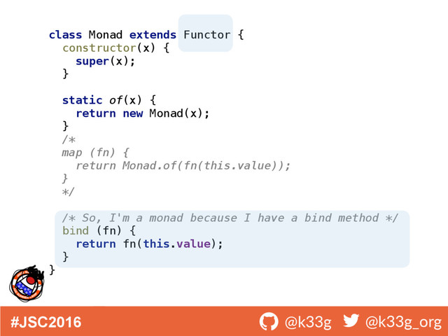 #JSC2016 ! @k33g ! @k33g_org
class Monad extends Functor { 
constructor(x) { 
super(x); 
} 
 
static of(x) { 
return new Monad(x); 
} 
/* 
map (fn) { 
return Monad.of(fn(this.value)); 
} 
*/ 
 
/* So, I'm a monad because I have a bind method */ 
bind (fn) { 
return fn(this.value); 
} 
}
