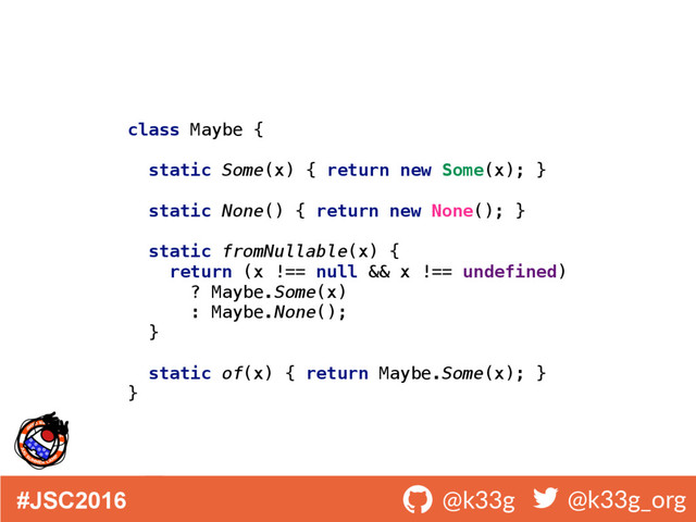 #JSC2016 ! @k33g ! @k33g_org
class Maybe { 
 
static Some(x) { return new Some(x); } 
 
static None() { return new None(); } 
 
static fromNullable(x) { 
return (x !== null && x !== undefined) 
? Maybe.Some(x) 
: Maybe.None(); 
} 
 
static of(x) { return Maybe.Some(x); } 
}
