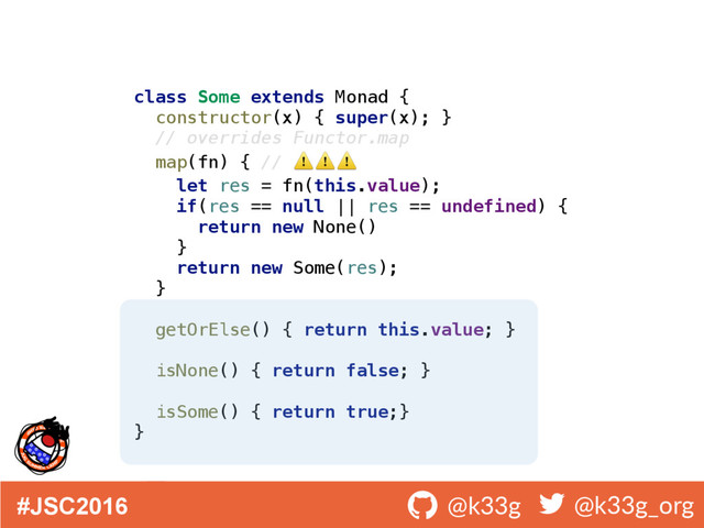 #JSC2016 ! @k33g ! @k33g_org
class Some extends Monad { 
constructor(x) { super(x); } 
// overrides Functor.map 
map(fn) { // ⚠ ⚠ ⚠  
let res = fn(this.value); 
if(res == null || res == undefined) { 
return new None() 
} 
return new Some(res); 
} 
 
getOrElse() { return this.value; } 
 
isNone() { return false; }
 
isSome() { return true;} 
}
