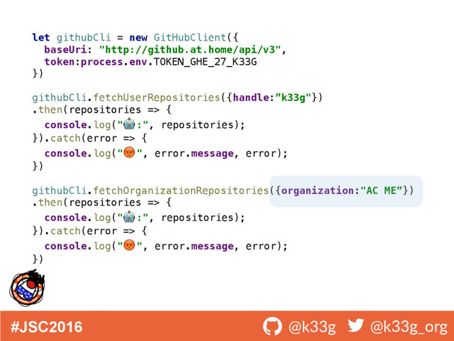 #JSC2016 ! @k33g ! @k33g_org
let githubCli = new GitHubClient({ 
baseUri: "http://github.at.home/api/v3", 
token:process.env.TOKEN_GHE_27_K33G 
}) 
 
githubCli.fetchUserRepositories({handle:”k33g"})
.then(repositories => { 
console.log(" :", repositories); 
}).catch(error => { 
console.log(" ", error.message, error); 
}) 
 
githubCli.fetchOrganizationRepositories({organization:"AC ME”})
.then(repositories => { 
console.log(" :", repositories); 
}).catch(error => { 
console.log(" ", error.message, error); 
})
