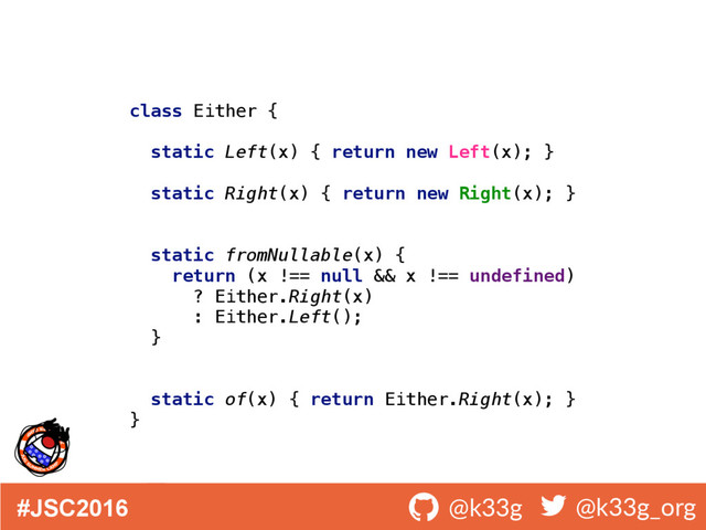 #JSC2016 ! @k33g ! @k33g_org
class Either { 
 
static Left(x) { return new Left(x); } 
 
static Right(x) { return new Right(x); } 
 
 
static fromNullable(x) { 
return (x !== null && x !== undefined) 
? Either.Right(x) 
: Either.Left(); 
} 
 
 
static of(x) { return Either.Right(x); } 
}

