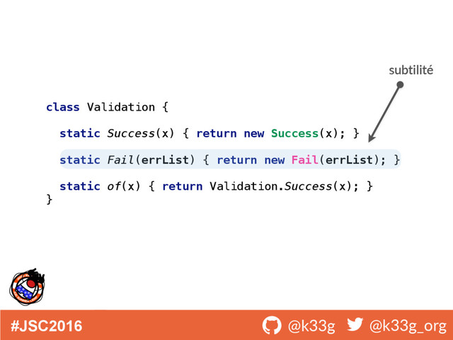 #JSC2016 ! @k33g ! @k33g_org
class Validation { 
 
static Success(x) { return new Success(x); } 
 
static Fail(errList) { return new Fail(errList); } 
 
static of(x) { return Validation.Success(x); } 
}
subtilité
