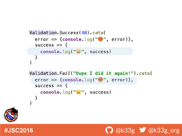 #JSC2016 ! @k33g ! @k33g_org
Validation.Success(40).cata( 
error => {console.log(" ", error)}, 
success => { 
console.log(" ", success) 
} 
) 
 
Validation.Fail("Oups I did it again!").cata( 
error => {console.log(" ", error)}, 
success => { 
console.log(" ", success) 
} 
)
