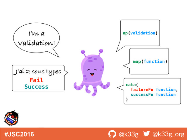 #JSC2016 ! @k33g ! @k33g_org
I’m a
Validation!
J’ai 2 sous types
Fail
Success cata(
failureFn function,
successFn function
)
ap(validation)
map(function)
