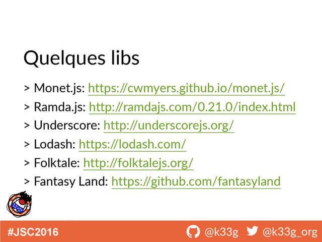 #JSC2016 ! @k33g ! @k33g_org
Quelques libs
> Monet.js: https:/
/cwmyers.github.io/monet.js/
> Ramda.js: http:/
/ramdajs.com/0.21.0/index.html
> Underscore: http:/
/underscorejs.org/
> Lodash: https:/
/lodash.com/
> Folktale: http:/
/folktalejs.org/
> Fantasy Land: https:/
/github.com/fantasyland
