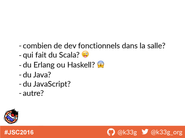 #JSC2016 ! @k33g ! @k33g_org
- combien de dev fonctionnels dans la salle?
- qui fait du Scala? 
- du Erlang ou Haskell? 
- du Java?
- du JavaScript?
- autre?
