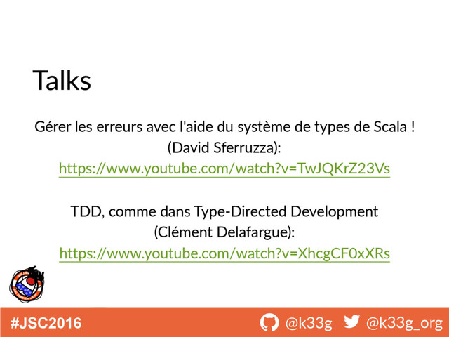 #JSC2016 ! @k33g ! @k33g_org
Talks
Gérer les erreurs avec l'aide du système de types de Scala !
(David Sferruzza):
https:/
/www.youtube.com/watch?v=TwJQKrZ23Vs
TDD, comme dans Type-Directed Development
(Clément Delafargue):
https:/
/www.youtube.com/watch?v=XhcgCF0xXRs
