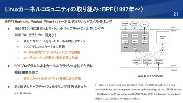 Linuxカーネルコミュニティの取り組み：BPF（1997年～） 
21 
BPF（Berkeley Packet Filter）：カーネル内パケットフィルタリング
 
● 1992年にUNIX(BSD)上でパケットキャプチャ・フィルタリングを  
効率的に行うために開発[1]  
○ 独自の命令セットを持ったカーネル内仮想マシン 
○ １９９７年にLinuxカーネルに移植 
○ カーネル空間でパケットフィルタリングを実施 
○ ユーザ/カーネル空間切り替え処理の削減 
 
● BPFプログラムによるカーネルクラッシュを防ぐために  
検証機構を持つ 
○ 安全にカーネル内でパケット処理に介入可能 
 
● あくまでもキャプチャ・フィルタリング目的であった  
e.g., tcpdump 
 
[1]Steven McCanne and Van Jacobson. 1993. The BSD packet filter: a new
architecture for user-level packet capture. In Proceedings of the USENIX Winter
1993 Conference Proceedings on USENIX Winter 1993 Conference Proceedings
(USENIX’93). USENIX Association, USA, 2.
 
