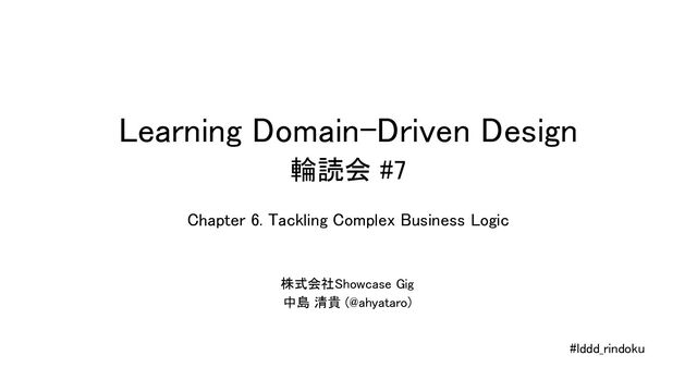Learning Domain-Driven Design 
輪読会 #7 
株式会社Showcase Gig  
中島 清貴 (@ahyataro)  
#lddd_rindoku 
Chapter 6. Tackling Complex Business Logic  
