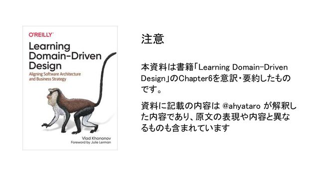 本資料は書籍「Learning Domain-Driven
Design」のChapter6を意訳・要約したもの
です。 
資料に記載の内容は @ahyataro が解釈し
た内容であり、原文の表現や内容と異な
るものも含まれています 
注意 
