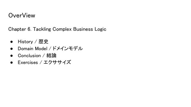 OverView 
Chapter 6. Tackling Complex Business Logic 
● History / 歴史 
● Domain Model / ドメインモデル 
● Conclusion / 結論 
● Exercises / エクササイズ 
