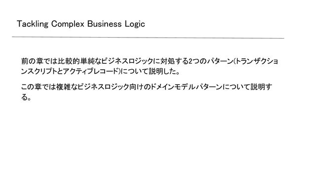 Tackling Complex Business Logic 
前の章では比較的単純なビジネスロジックに対処する2つのパターン(トランザクショ
ンスクリプトとアクティブレコード)について説明した。 
この章では複雑なビジネスロジック向けのドメインモデルパターンについて説明す
る。 
