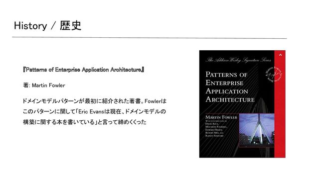 History / 歴史 
『Patterns of Enterprise Application Architecture』  
著: Martin Fowler  
ドメインモデルパターンが最初に紹介された著書。Fowlerは
このパターンに関して「Eric Evansは現在、ドメインモデルの
構築に関する本を書いている」と言って締めくくった  
