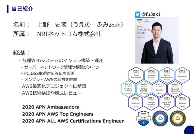 1
自己紹介
名前： 上野 史瑛（うえの ふみあき）
所属： NRIネットコム株式会社
経歴：
・各種Webシステムのインフラ構築・運用
- サーバ、ネットワーク管理や構築がメイン
- PCIDSS取得対応等にも参画
- オンプレとAWSの両方を経験
・AWS最適化プロジェクトに参画
・AWS技術検証や構成レビュー
・2020 APN Ambassadors
・2020 APN AWS Top Engineers
・2020 APN ALL AWS Certifications Engineer
@fu3ak1
