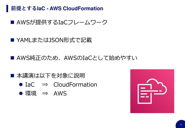 22
前提とするIaC - AWS CloudFormation
◼ AWSが提供するIaCフレームワーク
◼ YAMLまたはJSON形式で記載
◼ AWS純正のため、AWSのIaCとして始めやすい
◼ 本講演は以下を対象に説明
⚫ IaC ⇒ CloudFormation
⚫ 環境 ⇒ AWS
