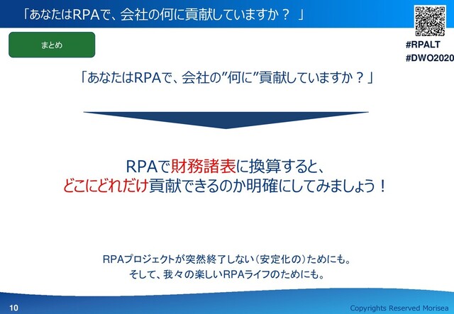 Copyrights Reserved Morisea
#RPALT
#DWO2020
10
「あなたはRPAで、会社の何に貢献していますか？ 」
まとめ
RPAで財務諸表に換算すると、
どこにどれだけ貢献できるのか明確にしてみましょう！
「あなたはRPAで、会社の”何に”貢献していますか？」
RPAプロジェクトが突然終了しない（安定化の）ためにも。
そして、我々の楽しいRPAライフのためにも。
