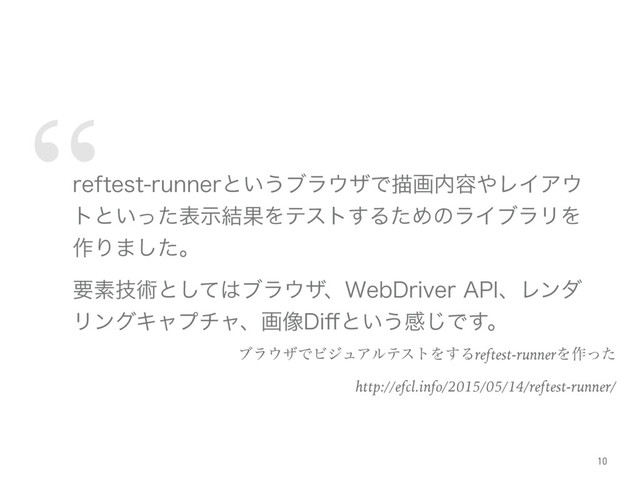 “
SFGUFTUSVOOFSͱ͍͏ϒϥ΢βͰඳը಺༰΍ϨΠΞ΢
τͱ͍ͬͨදࣔ݁ՌΛςετ͢ΔͨΊͷϥΠϒϥϦΛ
࡞Γ·ͨ͠ɻ
ཁૉٕज़ͱͯ͠͸ϒϥ΢βɺ8FC%SJWFS"1*ɺϨϯμ
ϦϯάΩϟϓνϟɺը૾%J⒎ͱ͍͏ײ͡Ͱ͢ɻ
ϒϥ΢βͰϏδϡΞϧςετΛ͢Δreftest-runnerΛ࡞ͬͨ
http://efcl.info/2015/05/14/reftest-runner/
10
