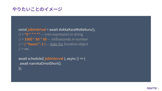 3
やりたいことのイメージ
const jobInterval = await dokkaKaraMottekuru();
// > “0 * * * *” — cron expression in string
// > 1000 * 60 * 60 — milliseconds in number
// > { “hours”: 1 } — date-fns Duration object
// > etc.
await schedule({ jobInterval }, async () => {
});
await nannkaOmoiShori();
