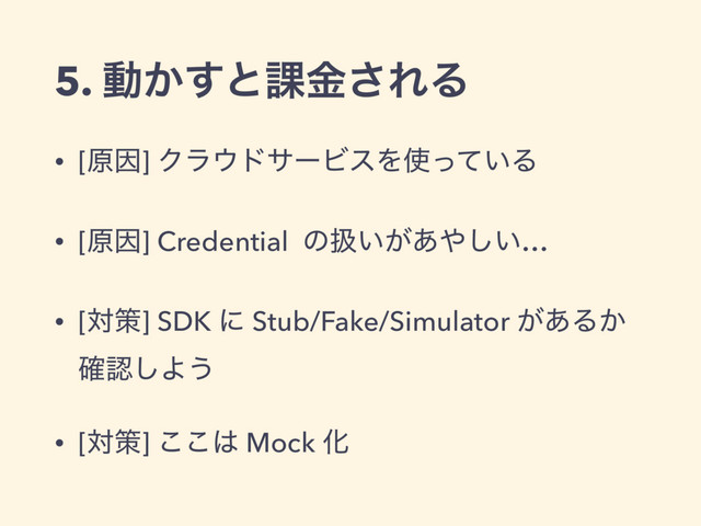 5. ಈ͔͢ͱ՝ۚ͞ΕΔ
• [ݪҼ] Ϋϥ΢υαʔϏεΛ࢖͍ͬͯΔ
• [ݪҼ] Credential ͷѻ͍͕͋΍͍͠…
• [ରࡦ] SDK ʹ Stub/Fake/Simulator ͕͋Δ͔
֬ೝ͠Α͏
• [ରࡦ] ͜͜͸ Mock Խ

