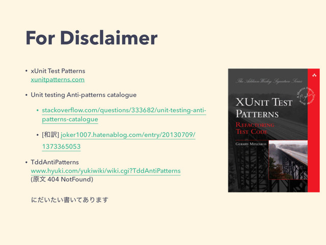 For Disclaimer
• xUnit Test Patterns 
xunitpatterns.com
• Unit testing Anti-patterns catalogue
• stackoverﬂow.com/questions/333682/unit-testing-anti-
patterns-catalogue
• [࿨༁] joker1007.hatenablog.com/entry/20130709/
1373365053
• TddAntiPatterns 
www.hyuki.com/yukiwiki/wiki.cgi?TddAntiPatterns 
(ݪจ 404 NotFound) 
 
ʹ͍͍ͩͨॻ͍ͯ͋Γ·͢ 
