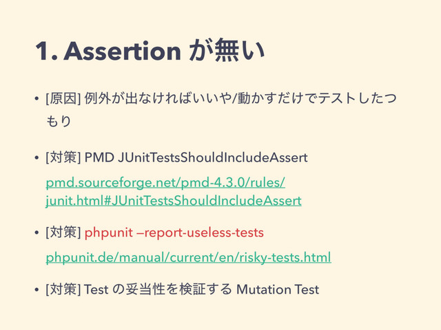 1. Assertion ͕ແ͍
• [ݪҼ] ྫ֎͕ग़ͳ͚Ε͹͍͍΍/ಈ͔͚ͩ͢Ͱςετͨͭ͠
΋Γ
• [ରࡦ] PMD JUnitTestsShouldIncludeAssert 
pmd.sourceforge.net/pmd-4.3.0/rules/
junit.html#JUnitTestsShouldIncludeAssert
• [ରࡦ] phpunit —report-useless-tests 
phpunit.de/manual/current/en/risky-tests.html
• [ରࡦ] Test ͷଥ౰ੑΛݕূ͢Δ Mutation Test

