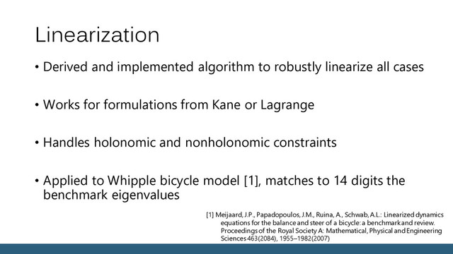 Linearization
• Derived and implemented algorithm to robustly linearize all cases
• Works for formulations from Kane or Lagrange
• Handles holonomic and nonholonomic constraints
• Applied to Whipple bicycle model [1], matches to 14 digits the
benchmark eigenvalues
[1] Meijaard, J.P., Papadopoulos, J.M., Ruina, A., Schwab, A.L.: Linearized dynamics
equations for the balance and steer of a bicycle: a benchmark and review.
Proceedings of the Royal Society A: Mathematical, Physical and Engineering
Sciences 463(2084), 1955–1982(2007)

