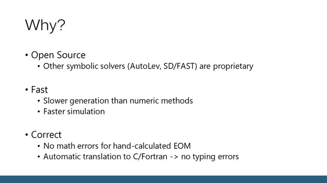 Why?
• Open Source
• Other symbolic solvers (AutoLev, SD/FAST) are proprietary
• Fast
• Slower generation than numeric methods
• Faster simulation
• Correct
• No math errors for hand-calculated EOM
• Automatic translation to C/Fortran -> no typing errors

