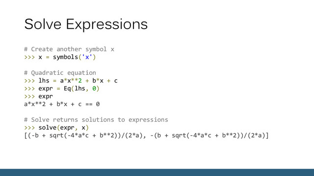 Solve Expressions
# Create another symbol x
>>> x = symbols('x')
# Quadratic equation
>>> lhs = a*x**2 + b*x + c
>>> expr = Eq(lhs, 0)
>>> expr
a*x**2 + b*x + c == 0
# Solve returns solutions to expressions
>>> solve(expr, x)
[(-b + sqrt(-4*a*c + b**2))/(2*a), -(b + sqrt(-4*a*c + b**2))/(2*a)]
