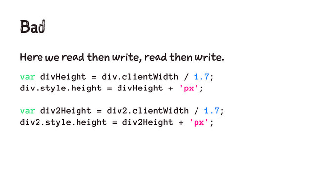 Bad
Here we read then write, read then write.
var divHeight = div.clientWidth / 1.7;
div.style.height = divHeight + 'px';
var div2Height = div2.clientWidth / 1.7;
div2.style.height = div2Height + 'px';
