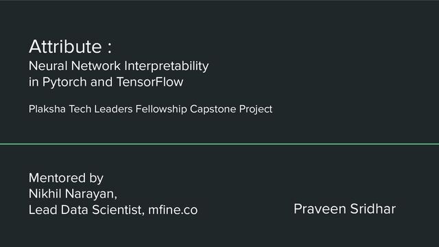 Attribute :
Neural Network Interpretability
in Pytorch and TensorFlow
Plaksha Tech Leaders Fellowship Capstone Project
Praveen Sridhar
Mentored by
Nikhil Narayan,
Lead Data Scientist, mﬁne.co
