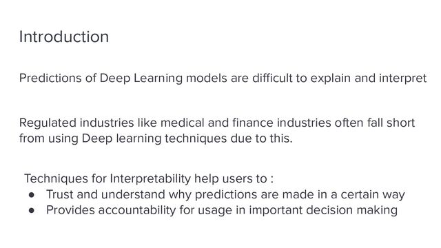 Introduction
Predictions of Deep Learning models are diﬃcult to explain and interpret
Regulated industries like medical and ﬁnance industries often fall short
from using Deep learning techniques due to this.
Techniques for Interpretability help users to :
● Trust and understand why predictions are made in a certain way
● Provides accountability for usage in important decision making
