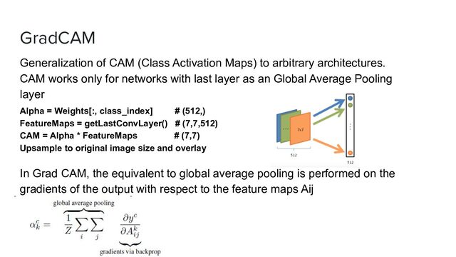 GradCAM
CEO
Generalization of CAM (Class Activation Maps) to arbitrary architectures.
CAM works only for networks with last layer as an Global Average Pooling
layer
Alpha = Weights[:, class_index] # (512,)
FeatureMaps = getLastConvLayer() # (7,7,512)
CAM = Alpha * FeatureMaps # (7,7)
Upsample to original image size and overlay
In Grad CAM, the equivalent to global average pooling is performed on the
gradients of the output with respect to the feature maps Aij
